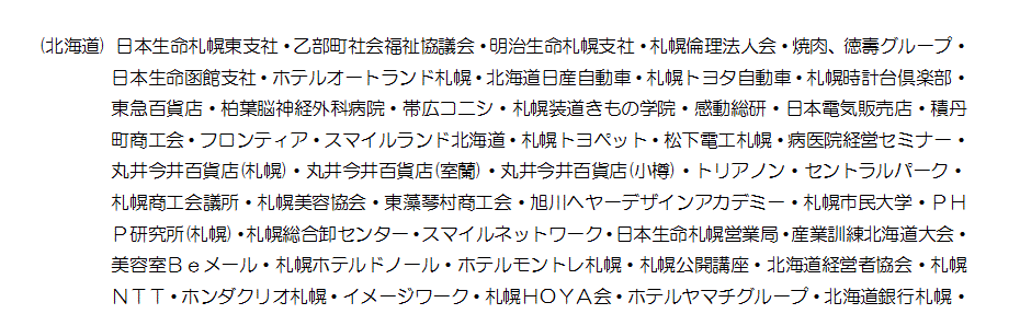 (北海道) 日本生命札幌東支社・乙部町社会福祉協議会・明治生命札幌支社・札幌倫理法人会・焼肉、徳壽グループ・日本生命函館支社・ホテルオートランド札幌・北海道日産自動車・札幌トヨタ自動車・札幌時計台倶楽部・東急百貨店・柏葉脳神経外科病院・帯広コニシ・札幌装道きもの学院・感動総研・日本電気販売店・積丹町商工会・フロンティア・スマイルランド北海道・札幌トヨペット・松下電工札幌・病医院経営セミナー・丸井今井百貨店(札幌)・丸井今井百貨店(室蘭)・丸井今井百貨店(小樽)・トリアノン・セントラルパーク・札幌商工会議所・札幌美容協会・東藻琴村商工会・旭川ヘヤーデザインアカデミー・札幌市民大学・ＰＨＰ研究所(札幌)・札幌総合卸センター・スマイルネットワーク・日本生命札幌営業局・産業訓練北海道大会・美容室Ｂｅメール・札幌ホテルドノール・ホテルモントレ札幌・札幌公開講座・北海道経営者協会・札幌ＮＴＴ・ホンダクリオ札幌・イメージワーク・札幌ＨＯＹＡ会・ホテルヤマチグループ・北海道銀行札幌