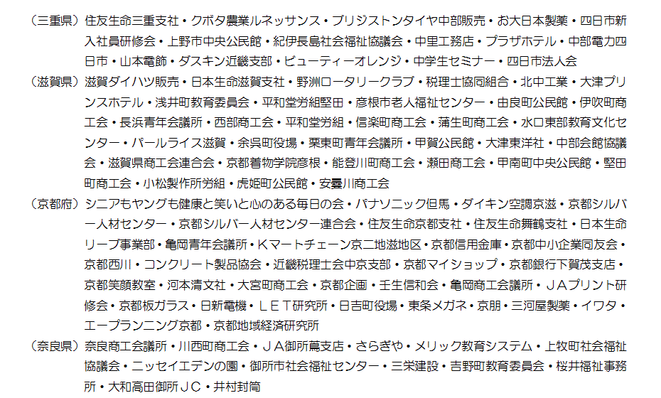 （三重県）住友生命三重支社・クボタ農業ルネッサンス・ブリジストンタイヤ中部販売・お大日本製薬・四日市新入社員研修会・上野市中央公民館・紀伊長島社会福祉協議会・中里工務店・プラザホテル・中部電力四日市・山本電飾・ダスキン近畿支部・ビューティーオレンジ・中学生セミナー・四日市法人会（滋賀県）滋賀ダイハツ販売・日本生命滋賀支社・野洲ロータリークラブ・税理士協同組合・北中工業・大津プリンスホテル・浅井町教育委員会・平和堂労組堅田・彦根市老人福祉センター・由良町公民館・伊吹町商工会・長浜青年会議所・西部商工会・平和堂労組・信楽町商工会・蒲生町商工会・水口東部教育文化センター・パールライス滋賀・余呉町役場・栗東町青年会議所・甲賀公民館・大津東洋社・中部会館協議会・滋賀県商工会連合会・京都着物学院彦根・能登川町商工会・瀬田商工会・甲南町中央公民館・堅田町商工会・小松製作所労組・虎姫町公民館・安曇川商工会（京都府）シニアもヤングも健康と笑いと心のある毎日の会・パナソニック但馬・ダイキン空調京滋・京都シルバー人材センター・京都シルバー人材センター連合会・住友生命京都支社・住友生命舞鶴支社・日本生命リーブ事業部・亀岡青年会議所・Ｋマートチェーン京二地滋地区・京都信用金庫・京都中小企業同友会・京都西川・コンクリート製品協会・近畿税理士会中京支部・京都マイショップ・京都銀行下賀茂支店・京都笑顔教室・河本清文社・大宮町商工会・京都企画・壬生信和会・亀岡商工会議所・ＪＡプリント研修会・京都板ガラス・日新電機・ＬＥＴ研究所・日吉町役場・東条メガネ・京朋・三河屋製薬・イワタ・エープランニング京都・京都地域経済研究所（奈良県）奈良商工会議所・川西町商工会・ＪＡ御所蔦支店・さらぎや・メリック教育システム・上牧町社会福祉協議会・ニッセイエデンの園・御所市社会福祉センター・三栄建設・吉野町教育委員会・桜井福祉事務所・大和高田御所ＪＣ・井村封筒