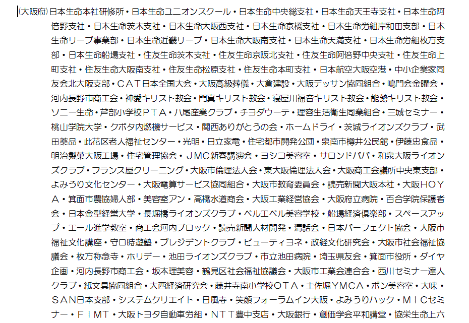 (大阪府)日本生命本社研修所・日本生命ユニオンスクール・日本生命中央総支社・日本生命天王寺支社・日本生命阿倍野支社・日本生命茨木支社・日本生命大阪西支社・日本生命京橋支社・日本生命労組岸和田支部・日本生命リーブ事業部・日本生命近畿リーブ・日本生命大阪南支社・日本生命天満支社・日本生命労組枚方支部・日本生命船場支社・住友生命茨木支社・住友生命京阪北支社・住友生命阿倍野中央支社・住友生命上町支社・住友生命大阪南支社・住友生命松原支社・住友生命本町支社・日本航空大阪空港・中小企業家同友会北大阪支部・ＣＡＴ日本全国大会・大阪高級葬儀・大倉建設・大阪デッサン協同組合・鳴門会金曜会・河内長野市商工会・神愛キリスト教会・門真キリスト教会・寝屋川福音キリスト教会・能勢キリスト教会・ソニー生命・芦部小学校ＰＴＡ・八尾産業クラブ・チヨダウーテ・理容生活衛生同業組合・三城セミナー・桃山学院大学・クボタ内燃機サービス・関西ありがとうの会・ホームドライ・茨城ライオンズクラブ・武田薬品・此花区老人福祉センター・光明・日立家電・住宅都市開発公団・泉南市樽井公民館・伊藤忠食品・明治製菓大阪工場・住宅管理協会・ＪＭＣ新春講演会・ヨシコ美容室・サロンドパパ・和泉大阪ライオンズクラブ・フランス屋クリーニング・大阪市倫理法人会・東大阪倫理法人会・大阪商工会議所中央東支部・よみうり文化センター・大阪電算サービス協同組合・大阪市教育委員会・読売新聞大阪本社・大阪ＨＯＹＡ・箕面市農協婦人部・美容室アン・高橋水道商会・大阪工業経営協会・大阪府立病院・百合学院保護者会・日本金型経営大学・長堀橋ライオンズクラブ・ベルエベル美容学校・船場経済倶楽部・スペースアップ・エール進学教室・商工会河内ブロック・読売新聞人材開発・清話会・日本パーフェクト協会・大阪市福祉文化講座・守口時遊塾・プレジデントクラブ・ビューティヨネ・政経文化研究会・大阪市社会福祉協議会・枚方称念寺・ホリデー・池田ライオンズクラブ・市立池田病院・埼玉県友会・箕面市役所・ダイヤ企画・河内長野市商工会・坂本理美容・鶴見区社会福祉協議会・大阪市工業会連合会・西川セミナー達人クラブ・紙文具協同組合・大西経済研究会・藤井寺南小学校ＯＴＡ・土佐堀ＹＭＣＡ・ボン美容室・大味・ＳＡＮ日本支部・システムクリエイト・日風寺・笑顔フォーラムイン大阪・よみうりハック・ＭＩＣセミナー・ＦＩＭＴ・大阪トヨタ自動車労組・ＮＴＴ豊中支店・大阪銀行・創価学会平和講堂・協栄生命上六支社