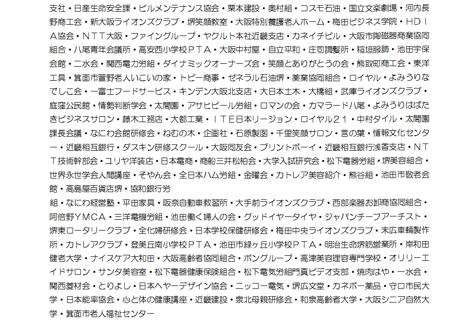 日産生命安全課・ビルメンテナンス協会・栗本建設・奥村組・コスモ石油・国立文楽劇場・河内長野商工会・新大阪ライオンズクラブ・堺笑顔教室・大阪特別養護老人ホーム・梅田ビジネス学院・ＨＤＩＡ協会・ＮＴＴ大阪・ファイングループ・ヤクルト本社近畿支店・カネイチビル・大阪市陶磁器商業協同組合・八尾青年会議所・高安西小学校ＰＴＡ・大阪中村屋・自立平和・庄司調髪所・稲垣服飾・池田宇保会館・二水会・関西電力労組・ダイナミックオーナーズ会・笑顔とありがとうの会・熊取町商工会・東洋工具・箕面市萱野老人いこいの家・トピー商事・ゼネラル石油堺・薬業協同組合・ロイヤル・よみうりなでしこ会・一富士フードサービス・キンデン大阪北支店・大日本土木・大橋組・武庫ライオンズクラブ・庭窪公民館・情勢判断学会・太閤園・アサヒビール労組・ロマンの会・カマラード八尾・よみうりはばたきビジネスサロン・藤木工務店・大都工業・ＩＴＥ日本リージョン・ロイヤル２１・中村タイル・太閤園課長会議・なにわ会館研修会・ねむの木・企画社・石原製函・千里笑顔サロン・言の葉・情報文化センター・近畿相互銀行・ダスキン研修スクール・大阪同友会・プリントボーイ・近畿相互銀行浅香支店・ＮＴＴ技術幹部会・ユリヤ洋装店・日本電商・商船三井松柏会・大学入試研究会・松下電器労組・堺美容組合・世界永世学会人間講座・そやん会・全日本ハム労組・金曜会・カトレア美容紹介・熊谷組・池田市敬老会館・高島屋百貨店堺・協和銀行労組・なにわ経営塾・平田家具・阪奈自動車教習所・大手前ライオンズクラブ・西部楽器お卸商協同組合・阿倍野ＹＭＣＡ・三洋電機労組・池田働く婦人の会・グッドイヤータイヤ・ジャパンチーフアーチスト・堺東ロータリークラブ・全化婦研修会・日本学校保健研修会・梅田中央ライオンズクラブ・末広車輌製作所・カトレアクラブ・登美丘南小学校ＰＴＡ・池田市緑ヶ丘小学校ＰＴＡ・明治生命堺筋営業所・岸和田健老大学・ナイスケア大和田・大阪高齢者協同組合・ボングループ・高津美容理容専門学校・オリリーエイドサロン・サンタ美容室・松下電器健康保険組合・松下電気労組門真ビデオ支部・焼肉はや・一水会・関西菱材会・とりよし・日本ヘヤーデザイン協会・ニッコー電気・堺広文堂・カネボー薬品・守口市民大学・日本能率協会・心と体の健康講座・近畿建設・泉北母親研修会・和泉高齢者大学・大阪シニア自然大学・箕面市老人福祉センター