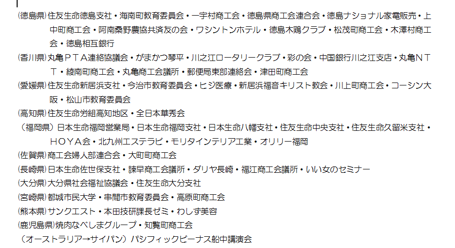 (徳島県)住友生命徳島支社・海南町教育委員会・一宇村商工会・徳島県商工会連合会・徳島ナショナル家電販売・上中町商工会・阿南桑野農協共済友の会・ワシントンホテル・徳島木鶏クラブ・松茂町商工会・木澤村商工会・徳島相互銀行(香川県)丸亀ＰＴＡ連絡協議会・がまかつ琴平・川之江ロータリークラブ・彩の会・中国銀行川之江支店・丸亀ＮＴＴ・綾南町商工会・丸亀商工会議所・郵便局東部連絡会・津田町商工会(愛媛県)住友生命新居浜支社・今治市教育委員会・ヒジ医療・新居浜福音キリスト教会・川上町商工会・コーシン大阪・松山市教育委員会(高知県)住友生命労組高知地区・全日本華秀会（福岡県）日本生命福岡営業局・日本生命福岡支社・日本生命八幡支社・住友生命中央支社・住友生命久留米支社・ＨＯＹＡ会・北九州エステラビ・モリタインテリア工業・オリリー福岡(佐賀県)商工会婦人部連合会・大町町商工会(長崎県)日本生命佐世保支社・諫早商工会議所・ダリヤ長崎・福江商工会議所・いい女のセミナー(大分県)大分県社会福祉協議会・住友生命大分支社(宮崎県)都城市民大学・串間市教育委員会・高原町商工会(熊本県)サンクエスト・本田技研課長ゼミ・わしず美容(鹿児島県)焼肉なべしまグループ・知覧町商工会（オーストラリア→サイパン）パシフィックビーナス船中講演会
